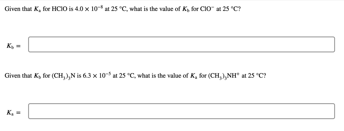 Given that Ka for HCIO is 4.0 × 10-8 at 25 °C, what is the value of K, for ClO¯ at 25 °C?
Kp =
Given that K, for (CH,),N is 6.3 × 10-³ at 25 °C, what is the value of Ka for (CH,),NH+ at 25 °C?
Ka =
