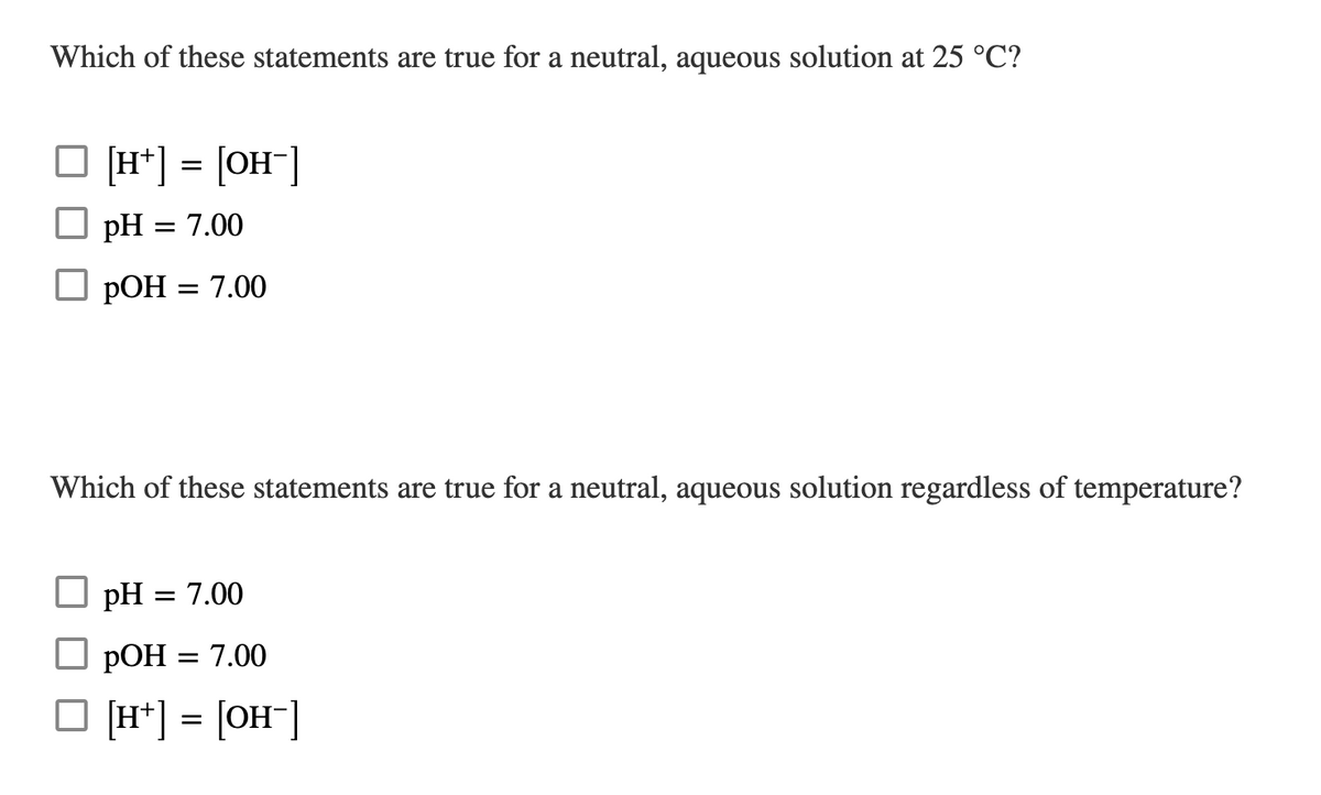 Which of these statements are true for a neutral, aqueous solution at 25 °C?
[H*] = [OH"]
pH = 7.00
РОН %3D 7.00
Which of these statements are true for a neutral, aqueous solution regardless of temperature?
pH
= 7.00
РОН %3D 7.00
O (H*] = [OH"]
%D
