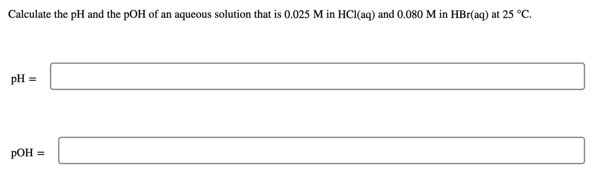 Calculate the pH and the pOH of an aqueous solution that is 0.025 M in HCl(aq) and 0.080 M in HBr(aq) at 25 °C.
pH =
РОН
