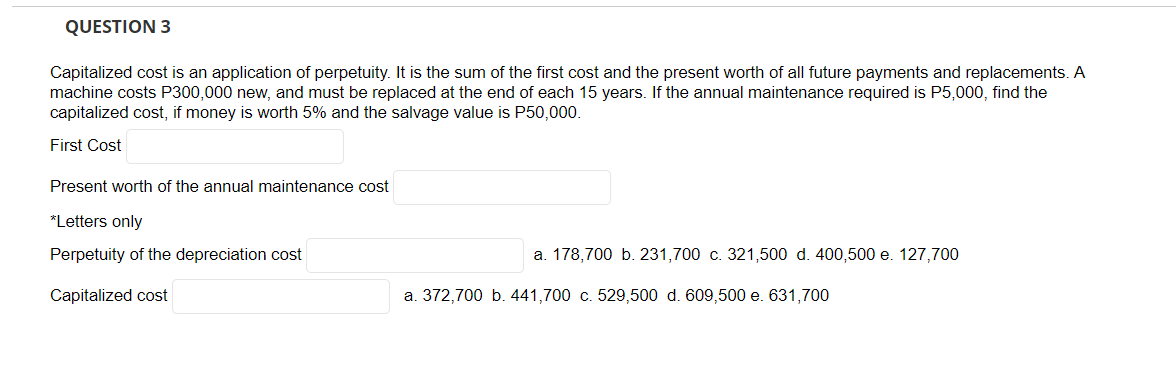 QUESTION 3
Capitalized cost is an application of perpetuity. It is the sum of the first cost and the present worth of all future payments and replacements. A
machine costs P300,000 new, and must be replaced at the end of each 15 years. If the annual maintenance required is P5,000, find the
capitalized cost, if money is worth 5% and the salvage value is P50,000.
First Cost
Present worth of the annual maintenance cost
*Letters only
Perpetuity of the depreciation cost
Capitalized cost
a. 178,700 b. 231,700 c. 321,500 d. 400,500 e. 127,700
a. 372,700 b. 441,700 c. 529,500 d. 609,500 e. 631,700