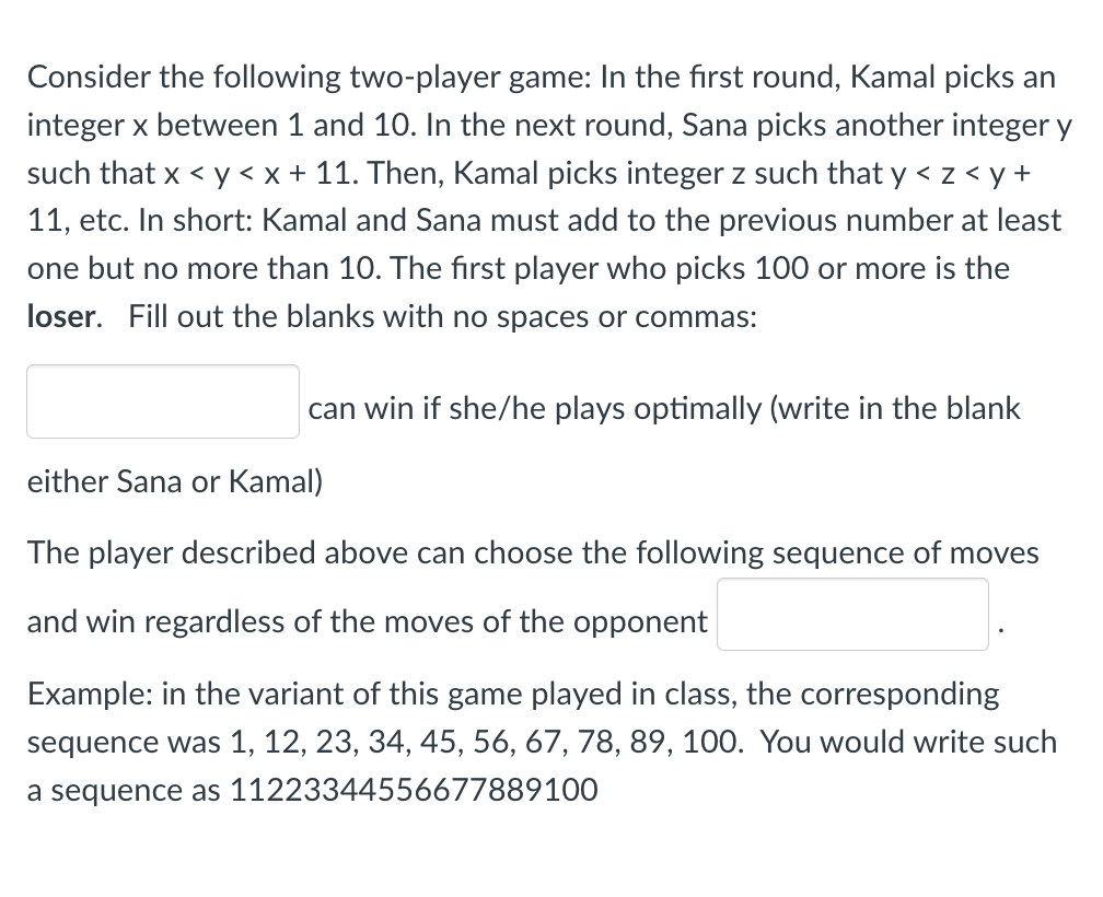 Consider the following two-player game: In the first round, Kamal picks an
integer x between 1 and 10. In the next round, Sana picks another integer y
such that x < y < x + 11. Then, Kamal picks integer z such that y < z < y +
11, etc. In short: Kamal and Sana must add to the previous number at least
one but no more than 10. The first player who picks 100 or more is the
loser. Fill out the blanks with no spaces or commas:
can win if she/he plays optimally (write in the blank
either Sana or Kamal)
The player described above can choose the following sequence of moves
and win regardless of the moves of the opponent
Example: in the variant of this game played in class, the corresponding
sequence was 1, 12, 23, 34, 45, 56, 67, 78, 89, 100. You would write such
a sequence as 11223344556677889100