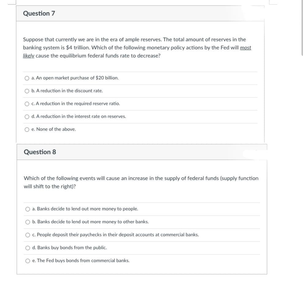 Question 7
Suppose that currently we are in the era of ample reserves. The total amount of reserves in the
banking system is $4 trillion. Which of the following monetary policy actions by the Fed will most
likely cause the equilibrium federal funds rate to decrease?
O a. An open market purchase of $20 billion.
O b. A reduction in the discount rate.
O c. A reduction in the required reserve ratio.
O d. A reduction in the interest rate on reserves.
Oe. None of the above.
Question 8
Which of the following events will cause an increase in the supply of federal funds (supply function
will shift to the right)?
O a. Banks decide to lend out more money to people.
b. Banks decide to lend out more money to other banks.
O c. People deposit their paychecks in their deposit accounts at commercial banks.
O d. Banks buy bonds from the public.
O e. The Fed buys bonds from commercial banks.