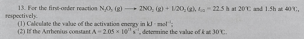 13. For the first-order reaction N,O, (g) 2NO, (g) + 1/20, (g), t/2 = 22.5 h at 20°C and 1.5h at 40 C,
respectively.
(1) Calculate the value of the activation energy in kJ mol;
(2) If the Arrhenius constant A= 2.05 x 10 s, determine the value of k at 30 C.
