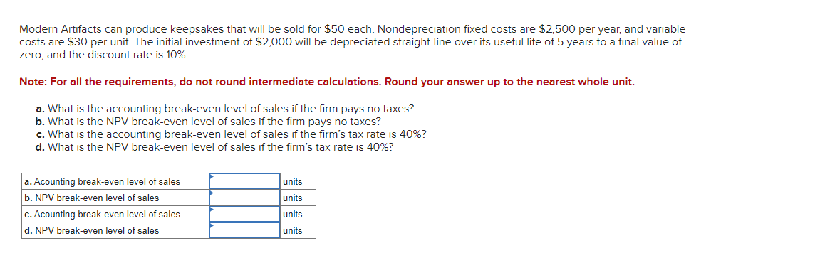 Modern Artifacts can produce keepsakes that will be sold for $50 each. Nondepreciation fixed costs are $2,500 per year, and variable
costs are $30 per unit. The initial investment of $2,000 will be depreciated straight-line over its useful life of 5 years to a final value of
zero, and the discount rate is 10%.
Note: For all the requirements, do not round intermediate calculations. Round your answer up to the nearest whole unit.
a. What is the accounting break-even level of sales if the firm pays no taxes?
b. What is the NPV break-even level of sales if the firm pays no taxes?
c. What is the accounting break-even level of sales if the firm's tax rate is 40%?
d. What is the NPV break-even level of sales if the firm's tax rate is 40%?
a. Acounting break-even level of sales
b. NPV break-even level of sales
c. Acounting break-even level of sales
d. NPV break-even level of sales
units
units
units
units