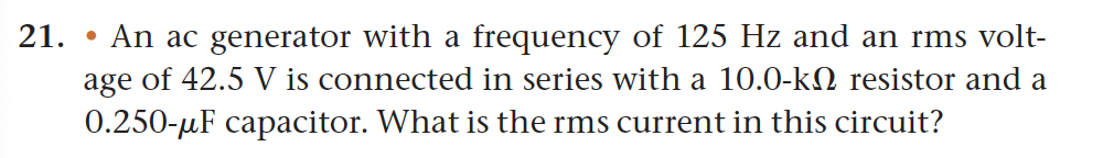 21.
An ac generator with a frequency of 125 Hz and an rms volt-
age of 42.5 V is connected in series with a 10.0-k resistor and a
0.250-μF capacitor. What is the rms current in this circuit?
●