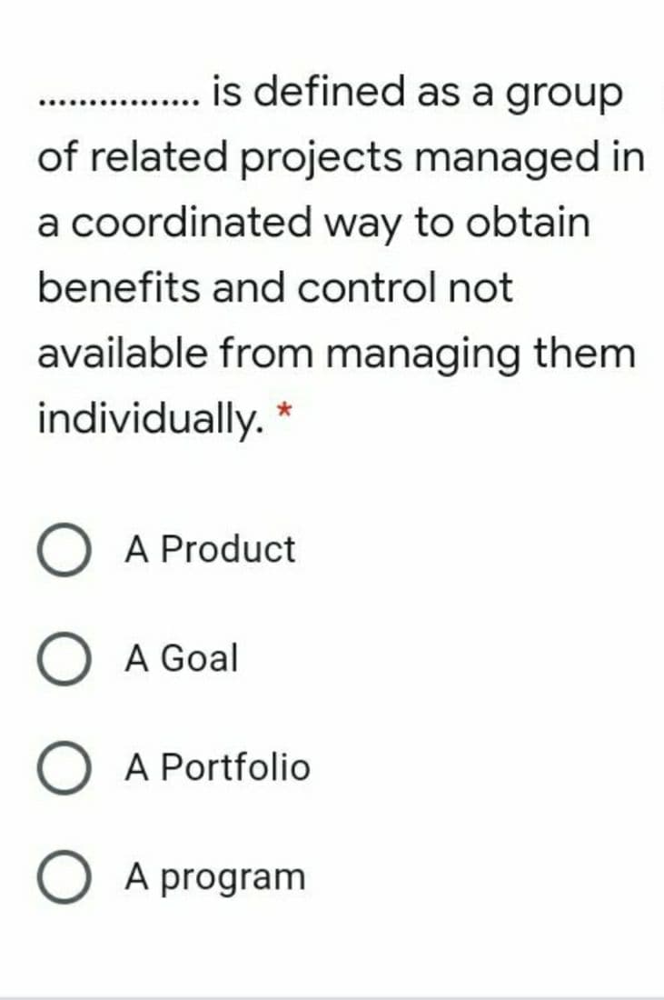 is defined as a group
of related projects managed in
a coordinated way to obtain
benefits and control not
available from managing them
individually. *
A Product
A Goal
A Portfolio
O A program
