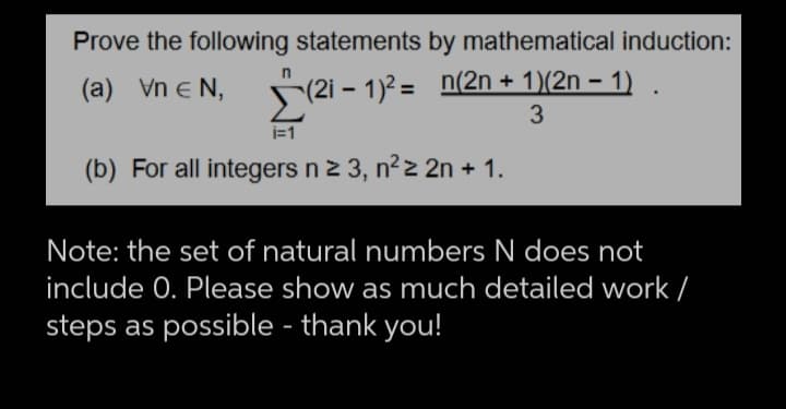 Prove the following statements by mathematical induction:
n
(a) Vn € N,
Σ (21
(2i − 1)² = n(2n + 1)(2n − 1) .
3
i=1
(b) For all integers n ≥ 3, n²2 2n + 1.
Note: the set of natural numbers N does not
include 0. Please show as much detailed work /
steps as possible - thank you!