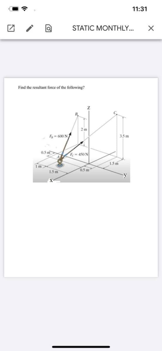 11:31
STATIC MONTHLY...
Find the resultant force of the following?
B.
2 m
F= 600 N
3.5 m
0.5 m
A
F- 450 N
1.5 m
1m
1.5 m
0.5 m
y
