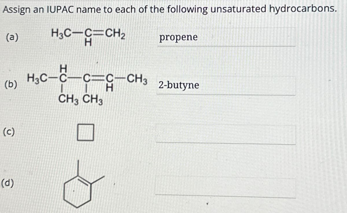 Assign an IUPAC name to each of the following unsaturated hydrocarbons.
H3C-C=CH₂
H
(a)
(b)
(c)
(d)
H
H3C-C-C-C-CH3
CH3 CH3
H
&
propene
2-butyne