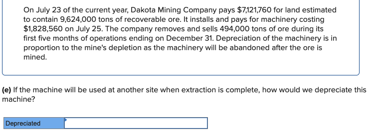 On July 23 of the current year, Dakota Mining Company pays $7,121,760 for land estimated
to contain 9,624,000 tons of recoverable ore. It installs and pays for machinery costing
$1,828,560 on July 25. The company removes and sells 494,000 tons of ore during its
first five months of operations ending on December 31. Depreciation of the machinery is in
proportion to the mine's depletion as the machinery will be abandoned after the ore is
mined.
(e) If the machine will be used at another site when extraction is complete, how would we depreciate this
machine?
Depreciated