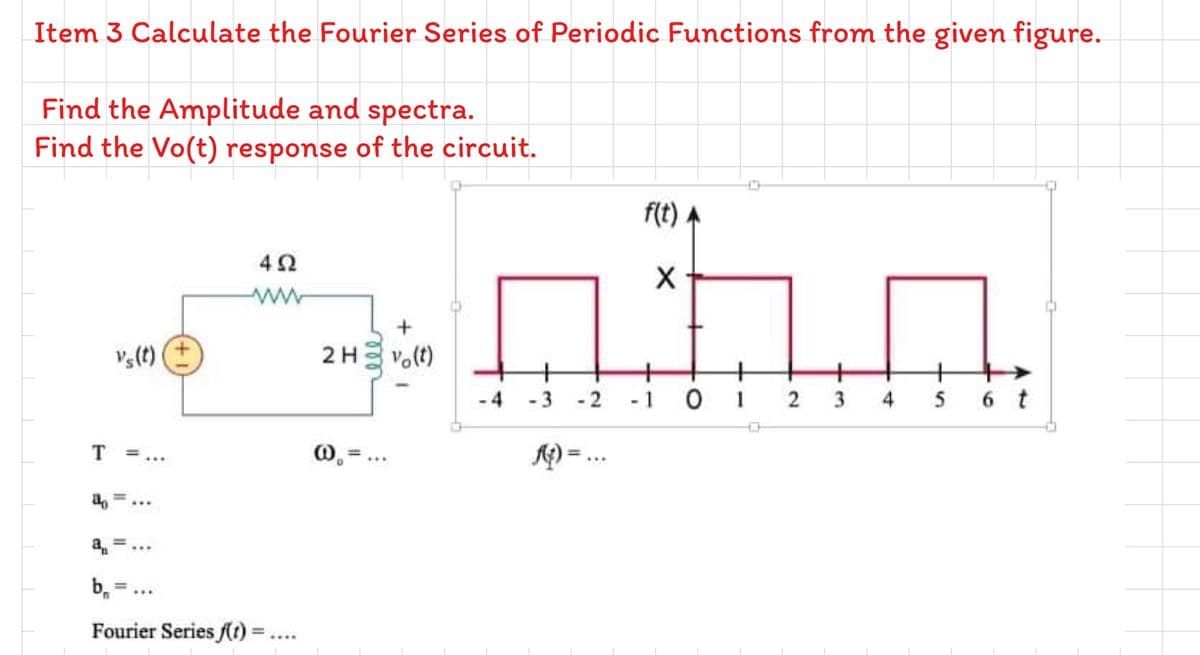 Item 3 Calculate the Fourier Series of Periodic Functions from the given figure.
Find the Amplitude and spectra.
Find the Vo(t) response of the circuit.
f(t) A
ww
2H vo(t)
-3 -2
-1 0 1
2
4
5 6 t
T =...
1) = ..
...
...
b.=...
Fourier Series (r) =..
