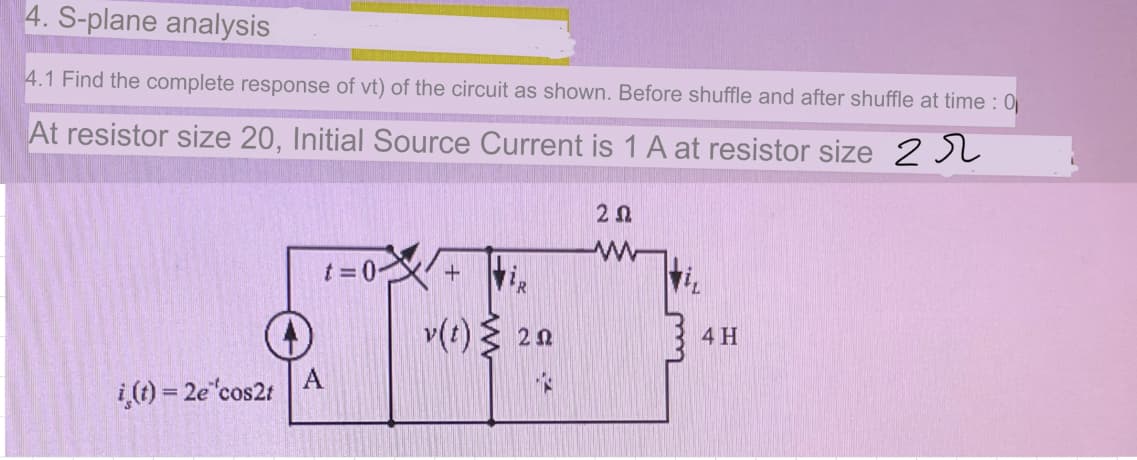 4. S-plane analysis
4.1 Find the complete response of vt) of the circuit as shown. Before shuffle and after shuffle at time : 0
At resistor size 20, Initial Source Current is 1 A at resistor size 2 JL
t =0-
v(t) 20
4H
A
i,() = 2e cos2t
