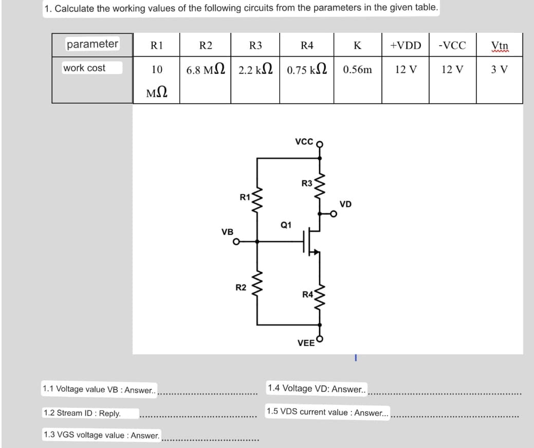 1. Calculate the working values of the following circuits from the parameters in the given table.
parameter
R1
R2
R3
R4
K
+VDD
-VCC
Vtn
work cost
10
6.8 M2 2.2 k2 0.75 k2
0.56m
12 V
12 V
3 V
VCC O
R3
R1
VD
Q1
VB
R2
R4
VEE
1.1 Voltage value VB : Answer..
1.4 Voltage VD: Answer..
1.2 Stream ID : Reply.
1.5 VDS current value : Answer...
1.3 VGS voltage value : Answer.

