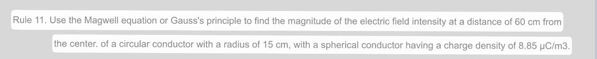 Rule 11. Use the Magwell equation or Gauss's principle to find the magnitude of the electric field intensity at a distance of 60 cm from
the center. of a circular conductor with a radius of 15 cm, with a spherical conductor having a charge density of 8.85 µC/m3.
