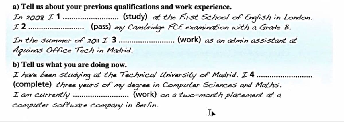 a) Tell us about your previous qualifications and work experience.
In 2008 I 1
I 2
(study) at the First School of English in London.
(pass) my Cambridge FCE examination with a Grade B.
.
In the summer of 2011 I 3.. ..
(work) as an admin assistant at
Aguinas Office Tech in Madrid.
b) Tell us what you are doing now.
I have been studying at the Technical University of Madrid. I 4
(complete) three years of my degree in Computer Sciences and Maths.
I am currently
computer Software company in Berlin.
.......
....
(work) on a two-month placement at a
............
In
