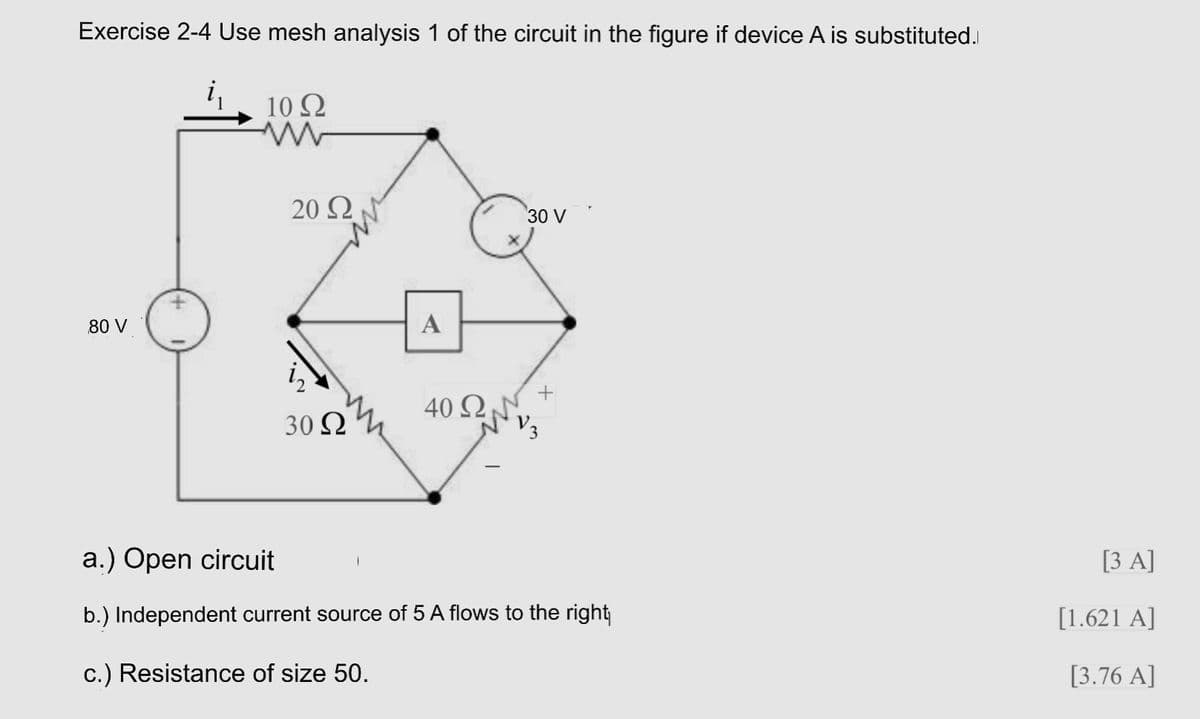 Exercise 2-4 Use mesh analysis 1 of the circuit in the figure if device A is substituted.
i,
10 Ω
20 Ω
30 V
80 V
A
+
40 Ω,
30 Ω
a.) Open circuit
[3 A]
b.) Independent current source of 5 A flows to the right
[1.621 A]
c.) Resistance of size 50.
[3.76 A]
