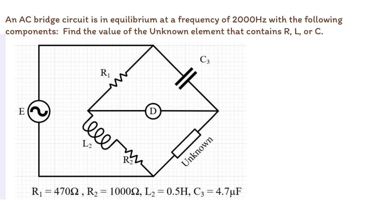 An AC bridge circuit is in equilibrium at a frequency of 2000HZ with the following
components: Find the value of the Unknown element that contains R, L, or C.
C3
R1
E
D
eee
L2
Unknown
R = 4702 , R2 = 10002, L2 = 0.5H, C3 = 4.7µF
%3D
