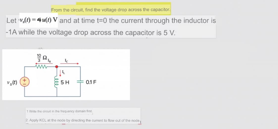 From the circuit, find the voltage drop across the capacitor.
Let v.(t) = 4 u(t) V and at time t=0 the current through the inductor is
-1A while the voltage drop across the capacitor is 5 V.
vs(t)
5 H
0.1 F
1 Write the circuit in the frequency domain first.
2. Apply KCL at the node by directing the current to flow out of the node
