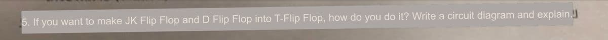 5. If you want to make JK Flip Flop and D Flip Flop into T-Flip Flop, how do you do it? Write a circuit diagram and explain.!
