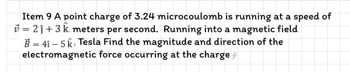 Item 9 A point charge of 3.24 microcoulomb is running at a speed of
3 = 2j+3 k. meters per second. Running into a magnetic field
B = 4î – 5 k; Tesla Find the magnitude and direction of the
electromagnetic force occurring at the charge
