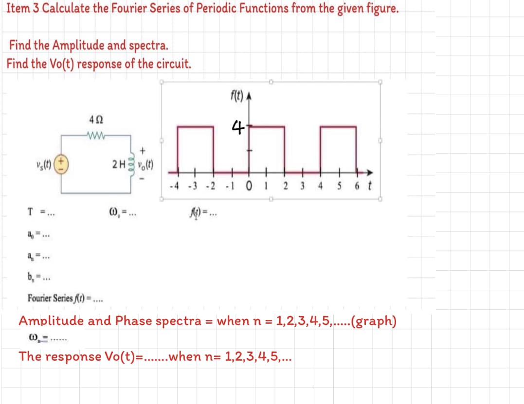 Item 3 Calculate the Fourier Series of Periodic Functions from the given figure.
Find the Amplitude and spectra.
Find the Vo(t) response of the circuit.
42
4
ww-
2H vo(t)
-4 -3 -2
-101
3
4
5
6 t
T =...
a,...
a =...
b =
Fourier Series (t) =
....
Amplitude and Phase spectra = when n = 1,2,3,4,5,..(graph)
%3D
O =......
The response Vo(t)=..when n= 1,2,3,4,5,...
2.
