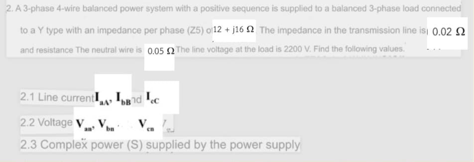 2. A 3-phase 4-wire balanced power system with a positive sequence is supplied to a balanced 3-phase load connected
to a Y type with an impedance per phase (Z5) o12 + j16 N The impedance in the transmission line isi 0.02 Q.
and resistance The neutral wire is 0.05 Q The line voltage at the load is 2200 V. Find the following values.
2.1 Line currentI, IBnd ec
2.2 Voltage V V
an
bn
en
2.3 Complex power (S) supplied by the power supply
