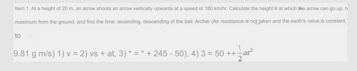 Item 1. At a height of 20 m, an arrow shoots an arrow vertically upwards at a speed of 180 km/hr. Calculate the height 6 at which the arrow can go up, h
maximum from the ground, and find the time: ascending, descending of the ball. Archer (Air resistance is not taken and the earth's value is constant,
equal
to
1
9.81 g m/s) 1) V = 2) vs + at, 3) * = * + 245 - 50), 4) 3 = 50 ++;
