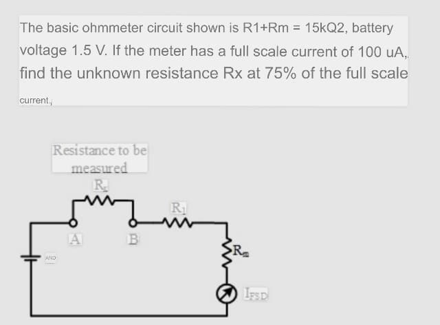 The basic ohmmeter circuit shown is R1+Rm = 15kQ2, battery
voltage 1.5 V. If the meter has a full scale current of 100 uA,
find the unknown resistance Rx at 75% of the full scale
current,
Resistance to be
measured
R.
R1
A
B
AND
IFSD
