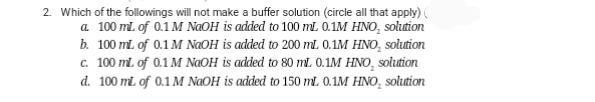 2. Which of the followings will not make a buffer solution (circle all that apply)
a. 100 mL of 0.1 M NaOH is added to 100 mL 0.1M HNO₂ solution
b. 100 mL of 0.1 M NaOH is added to 200 ml. 0.1M HNO₂ solution
c. 100 mL of 0.1 M NaOH is added to 80 mL. 0.1M HNO₂ solution
d. 100 mL of 0.1 M NaOH is added to 150 mL 0.1M HNO, solution