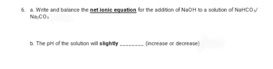 6. a. Write and balance the net ionic equation for the addition of NaOH to a solution of NaHCO3/
Na₂CO₁
b. The pH of the solution will slightly.
(increase or decrease)