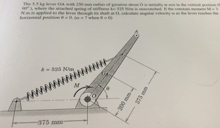 The 5.5 kg lever OA with 250 mm radius of gyration about O is initially at rest in the vertical position (e
90°), where the attached spring of stiffness ka 525 N/m is unscratched. If the constant moment M = 3
N.m is applied to the lever through its shaft at O, calculate angular velocity oo as the lever reaches the
horizontal position 0 = 0. (@=? when 0 = 0)
k = 525 N/m
-375 mm-
M
200 mm-
375 mm