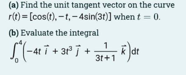 (a) Find the unit tangent vector on the curve
r(t) = [cos(t), -t, -4sin(3t)] when t = 0.
(b) Evaluate the integral
1
S² (-4²7 +38²³7 • 31 ²7 F) α²
4ti +
dt
3t+1
0