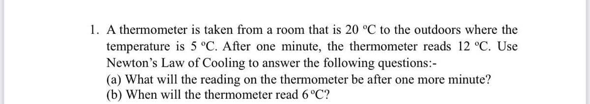 1. A thermometer is taken from a room that is 20 °C to the outdoors where the
temperature is 5 °C. After one minute, the thermometer reads 12 °C. Use
Newton's Law of Cooling to answer the following questions:-
(a) What will the reading on the thermometer be after one more minute?
(b) When will the thermometer read 6 °C?
