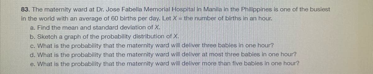 83. The maternity ward at Dr. Jose Fabella Memorial Hospital in Manila in the Philippines is one of the busiest
in the world with an average of 60 births per day. Let X = the number of births in an hour.
a. Find the mean and standard deviation of X.
b. Sketch a graph of the probability distribution of X.
c. What is the probability that the maternity ward will deliver three babies in one hour?
d. What is the probability that the maternity ward will deliver at most three babies in one hour?
e. What is the probability that the maternity ward will deliver more than five babies in one hour?