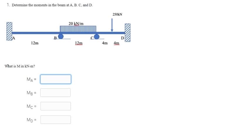 1. Determine the moments in the beam at A, B. C, and D.
12m
What is M in kN-m?
MA =
MB =
Mc =
MD=
B
20 kN/m
00
12m
4m
250KN
4m