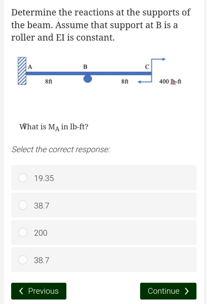 Determine the reactions at the supports of
the beam. Assume that support at B is a
roller and EI is constant.
8ft
What is MA in lb-ft?
Select the correct response:
19.35
38.7
200
38.7
B
< Previous
8ft
400 lb-ft
Continue >