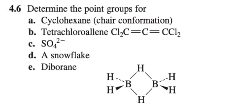 4.6 Determine the point groups for
a. Cyclohexane (chair conformation)
b. Tetrachloroallene Cl₂C=C=CCl₂
2-
c. SO₂²-
d. A snowflake
e. Diborane
H₁
Н'
H
H
B
-H
H