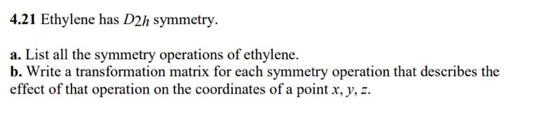 4.21 Ethylene has D2h symmetry.
a. List all the symmetry operations of ethylene.
b. Write a transformation matrix for each symmetry operation that describes the
effect of that operation on the coordinates of a point x, y, z.