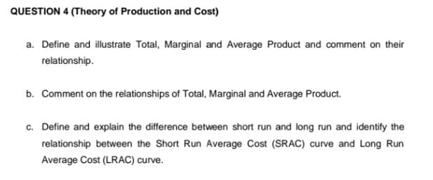 QUESTION 4 (Theory of Production and Cost)
a. Define and illustrate Total, Marginal and Average Product and comment on their
relationship.
b. Comment on the relationships of Total, Marginal and Average Product.
c. Define and explain the difference between short run and long run and identify the
relationship between the Short Run Average Cost (SRAC) curve and Long Run
Average Cost (LRAC) curve.
