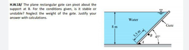 H.W.18/ The plane rectangular gate can pivot about the
support at B. For the conditions given, is it stable or
unstable? Neglect the weight of the gate. Justify your
answer with calculations.
Water
8 m
Gate
3.5 m
