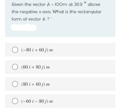 Given the vector A = 100m at 36.9 ° above
the negative x-axis. What is the rectangular
form of vector A ?"
O (-80 i + 60 j) m
(60 i + 80 j) m
(80 i + 60 j) m
O (-60 i – 80 j) m
