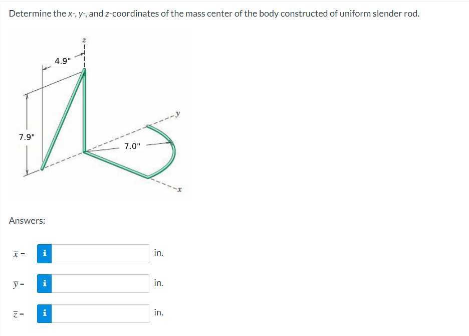 Determine the x-, y-, and z-coordinates of the mass center of the body constructed of uniform slender rod.
7.9"
Answers:
x =
y =
IN
||
i
IN
i
4.9"
7.0"
in.
in.
in.
--x