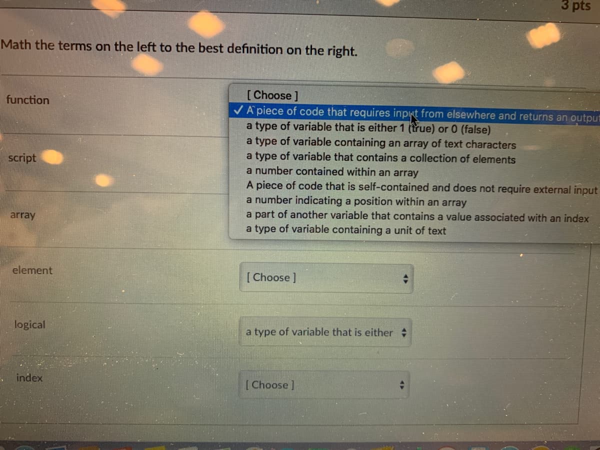 3 pts
Math the terms on the left to the best definition on the right.
[Choose]
VA piece of code that requires input from elsewhere and returns an output
a type of variable that is either 1 (true) or 0 (false)
a type of variable containing an array of text characters
a type of variable that contains a collection of elements
a number contained within an array
A piece of code that is self-contained and does not require external input
a number indicating a position within an array
a part of another variable that contains a value associated with an index
function
script
array
a type of variable containing a unit of text
element
[ Choose]
logical
a type of variable that is either
index
[Choose ]
