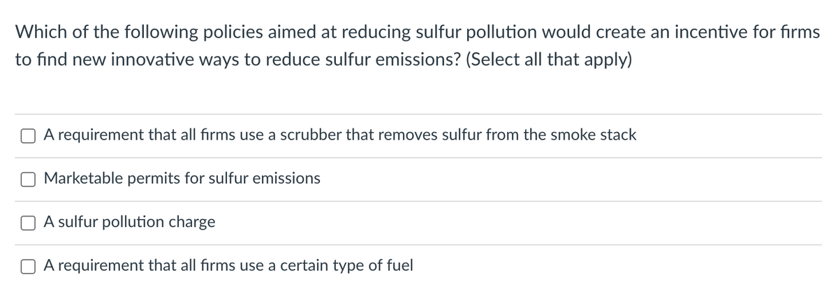 Which of the following policies aimed at reducing sulfur pollution would create an incentive for firms
to find new innovative ways to reduce sulfur emissions? (Select all that apply)
A requirement that all firms use a scrubber that removes sulfur from the smoke stack
Marketable permits for sulfur emissions
A sulfur pollution charge
A requirement that all firms use a certain type of fuel
