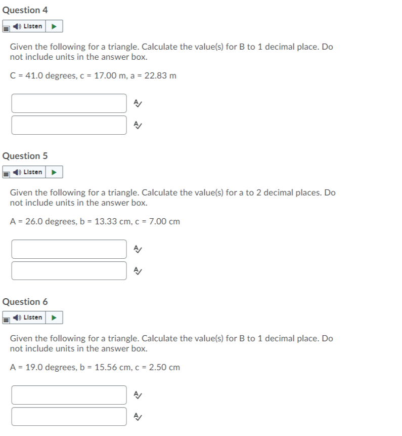 Question 4
Listen
Given the following for a triangle. Calculate the value(s) for B to 1 decimal place. Do
not include units in the answer box.
C = 41.0 degrees, c = 17.00 m, a = 22.83 m
Question 5
O Listen
Given the following for a triangle. Calculate the value(s) for a to 2 decimal places. Do
not include units in the answer box.
A = 26
degrees, b = 13.33 cm, c = 7.00 cm
Question 6
) Listen>
Given the following for a triangle. Calculate the value(s) for B to 1 decimal place. Do
not include units in the answer box.
A = 19.0 degrees, b = 15.56 cm, c = 2.50 cm
