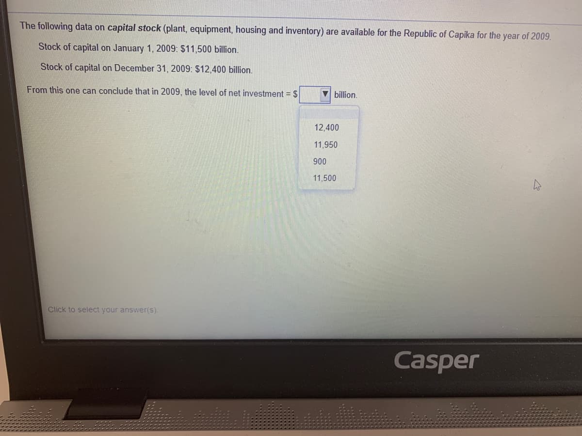 The following data on capital stock (plant, equipment, housing and inventory) are available for the Republic of Capika for the year of 2009.
Stock of capital on January 1, 2009: $11,500 billion.
Stock of capital on December 31 , 2009: $12,400 billion.
From this one can conclude that in 2009, the level of net investment = $
V billion.
12,400
11,950
900
11,500
Click to select your answer(s).
Casper
