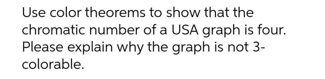 Use color theorems to show that the
chromatic number of a USA graph is four.
Please explain why the graph is not 3-
colorable.
