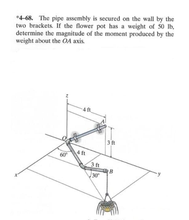 *4-68. The pipe assembly is secured on the wall by the
two brackets. If the flower pot has a weight of 50 lb,
determine the magnitude of the moment produced by the
weight about the OA axis.
4 ft
3 ft
60°
4 ft
3 ft
30
