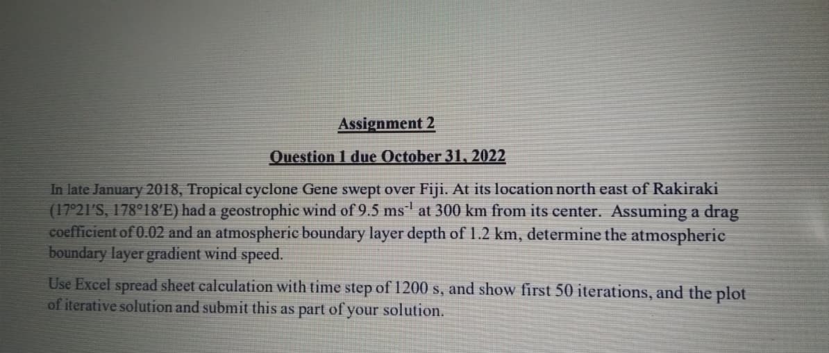 Assignment 2
Question 1 due October 31, 2022
In late January 2018, Tropical cyclone Gene swept over Fiji. At its location north east of Rakiraki
(17°21′S, 178°18′E) had a geostrophic wind of 9.5 ms¹ at 300 km from its center. Assuming a drag
coefficient of 0.02 and an atmospheric boundary layer depth of 1.2 km, determine the atmospheric
boundary layer gradient wind speed.
Use Excel spread sheet calculation with time step of 1200 s, and show first 50 iterations, and the plot
of iterative solution and submit this as part of your solution.
