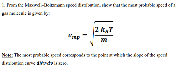 1. From the Maxwell-Boltzmann speed distribution, show that the most probable speed of a
gas molecule is given by:
Vmp =
2 KBT
m
Note: The most probable speed corresponds to the point at which the slope of the speed
distribution curve dNv/dv is zero.